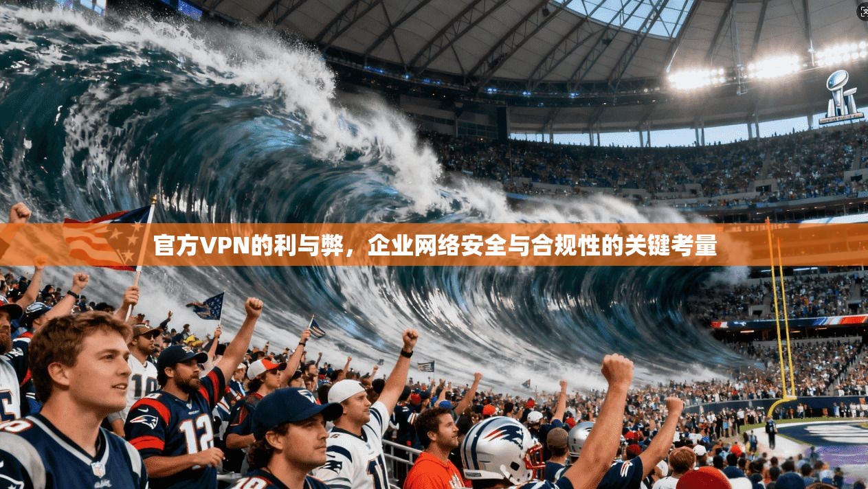 官方VPN的利与弊，企业网络安全与合规性的关键考量