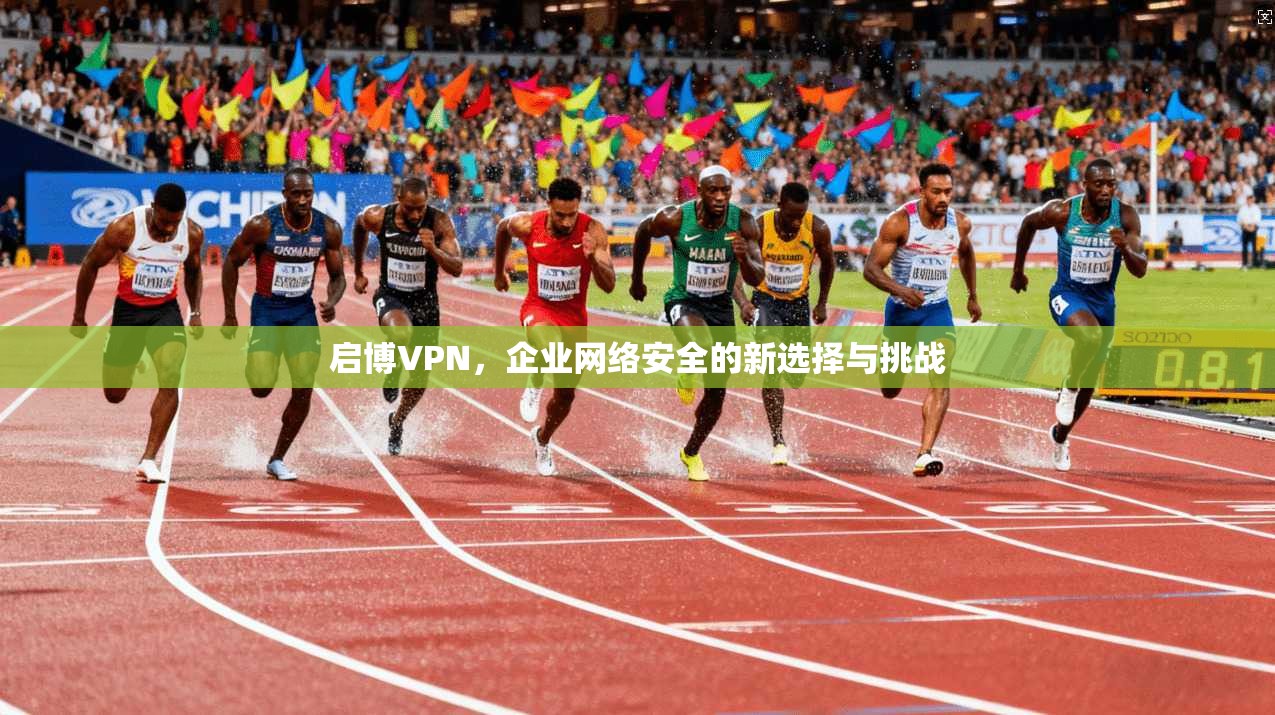启博VPN，企业网络安全的新选择与挑战