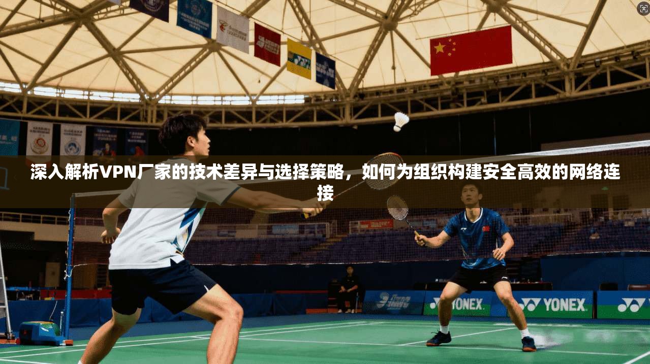 深入解析VPN厂家的技术差异与选择策略，如何为组织构建安全高效的网络连接