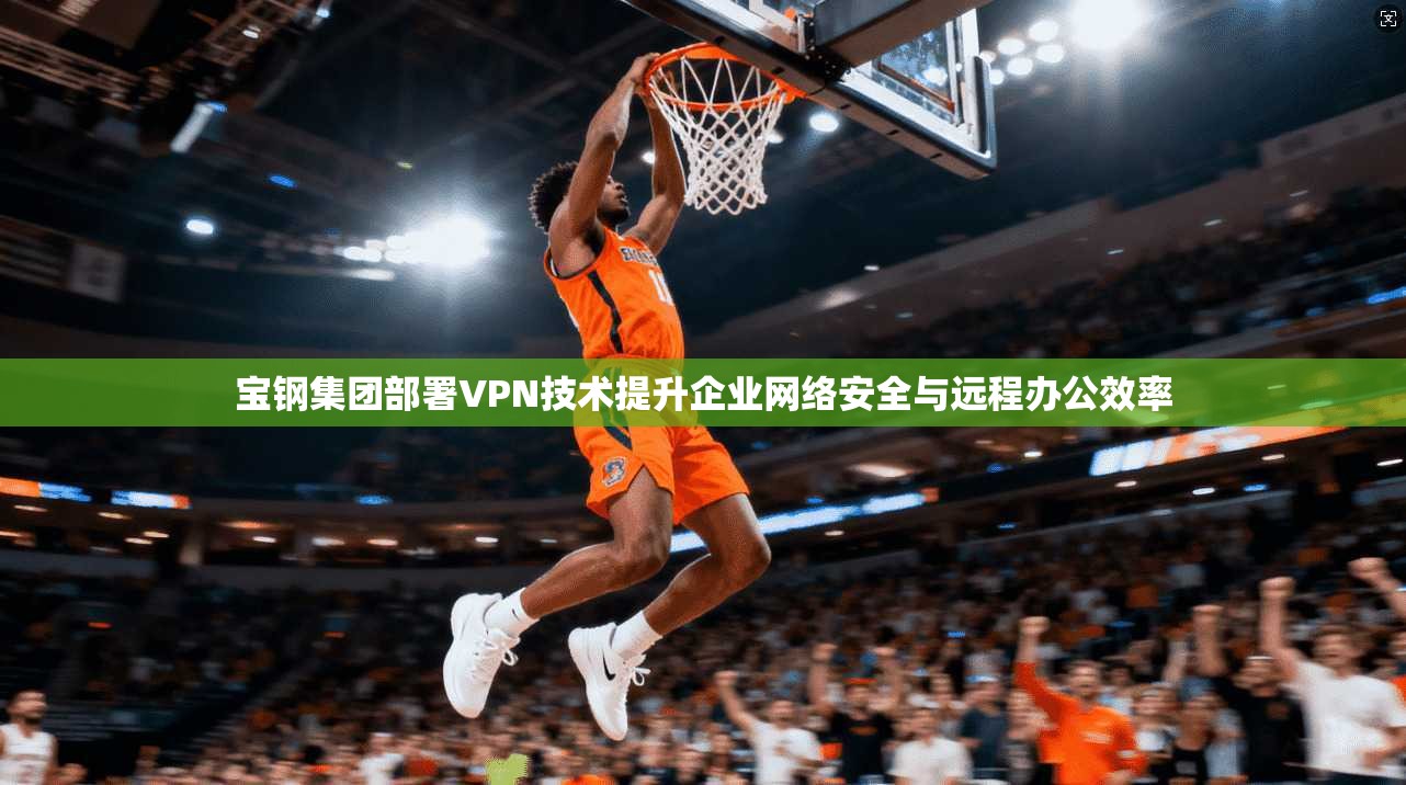宝钢集团部署VPN技术提升企业网络安全与远程办公效率