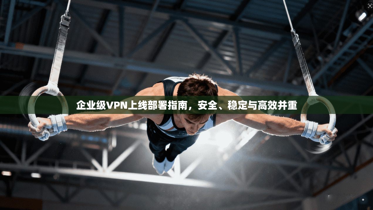 企业级VPN上线部署指南，安全、稳定与高效并重