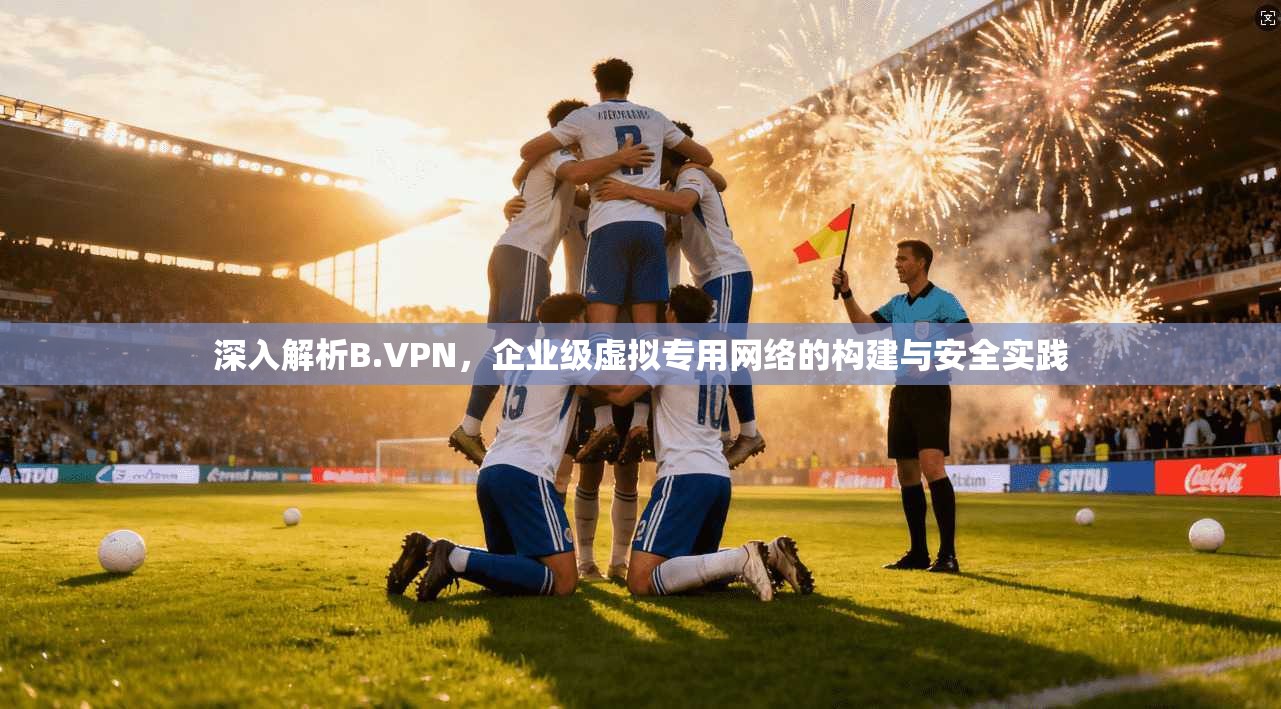深入解析B.VPN，企业级虚拟专用网络的构建与安全实践