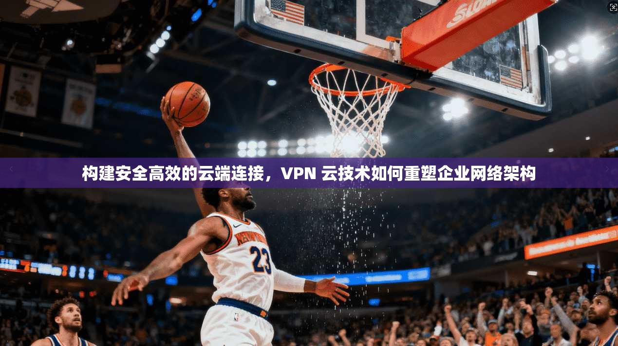 构建安全高效的云端连接，VPN 云技术如何重塑企业网络架构
