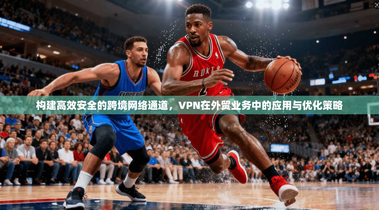 构建高效安全的跨境网络通道，VPN在外贸业务中的应用与优化策略