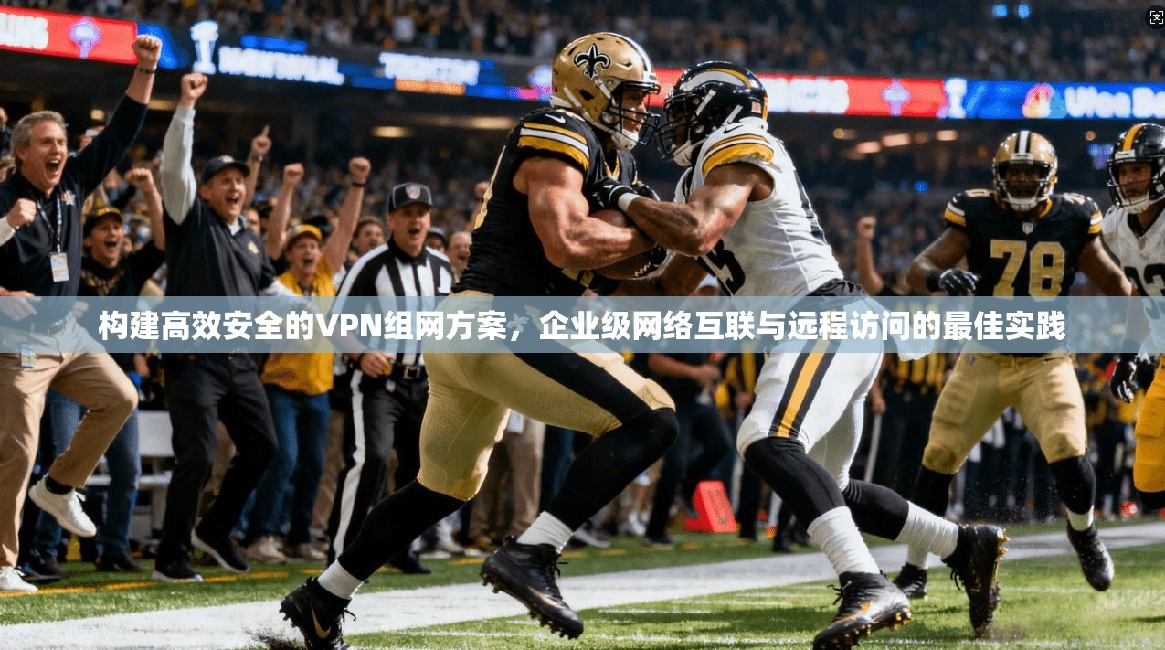 构建高效安全的VPN组网方案，企业级网络互联与远程访问的最佳实践