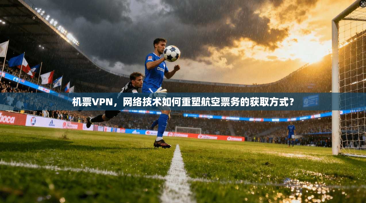 机票VPN，网络技术如何重塑航空票务的获取方式？