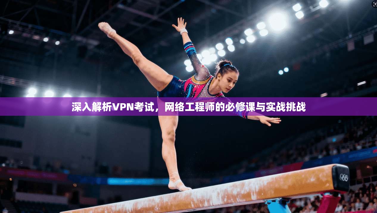 深入解析VPN考试，网络工程师的必修课与实战挑战