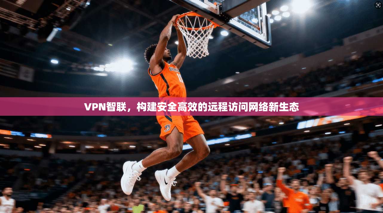 VPN智联，构建安全高效的远程访问网络新生态