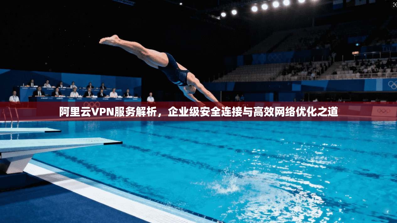 阿里云VPN服务解析，企业级安全连接与高效网络优化之道