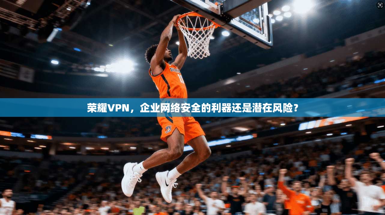荣耀VPN，企业网络安全的利器还是潜在风险？
