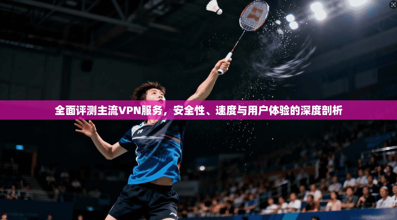 全面评测主流VPN服务，安全性、速度与用户体验的深度剖析