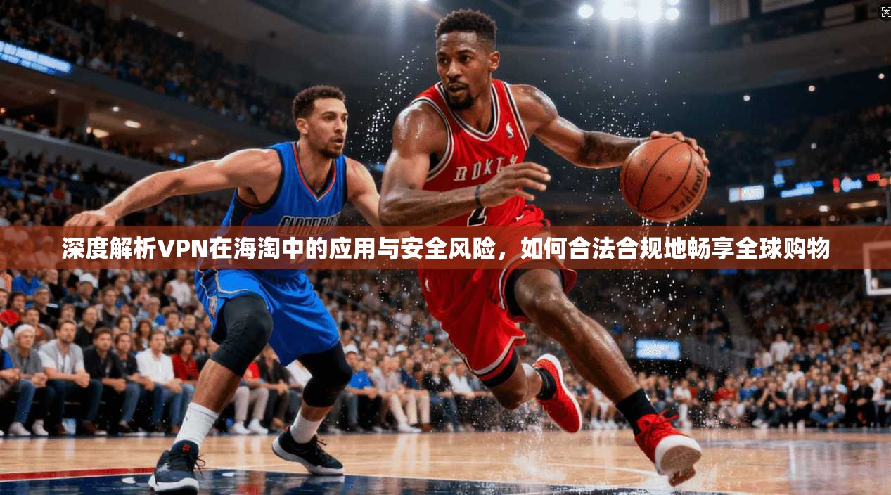 深度解析VPN在海淘中的应用与安全风险，如何合法合规地畅享全球购物