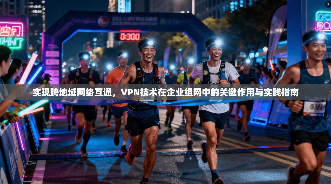 实现跨地域网络互通,VPN技术在企业组网中的关键作用与实践指南