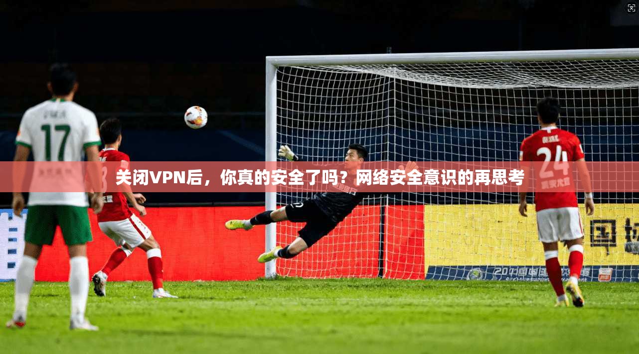 关闭VPN后，你真的安全了吗？网络安全意识的再思考