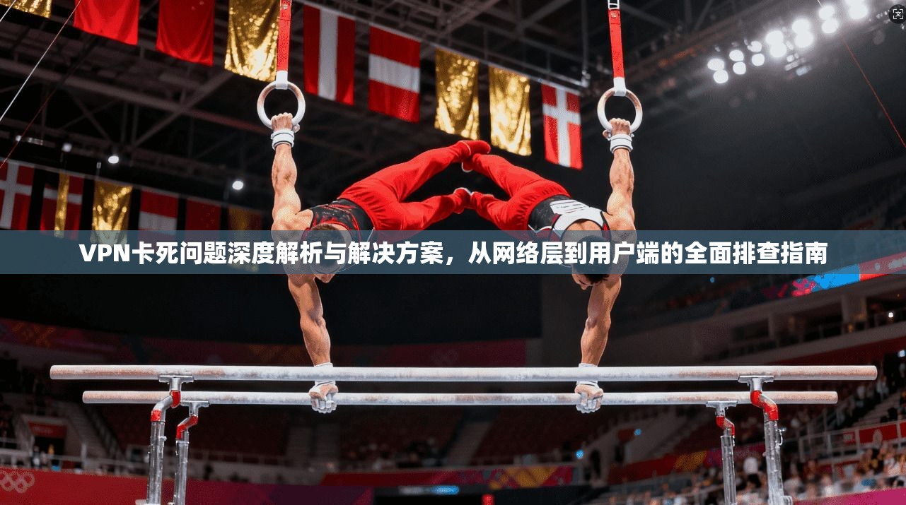 VPN卡死问题深度解析与解决方案,从网络层到用户端的全面排查指南