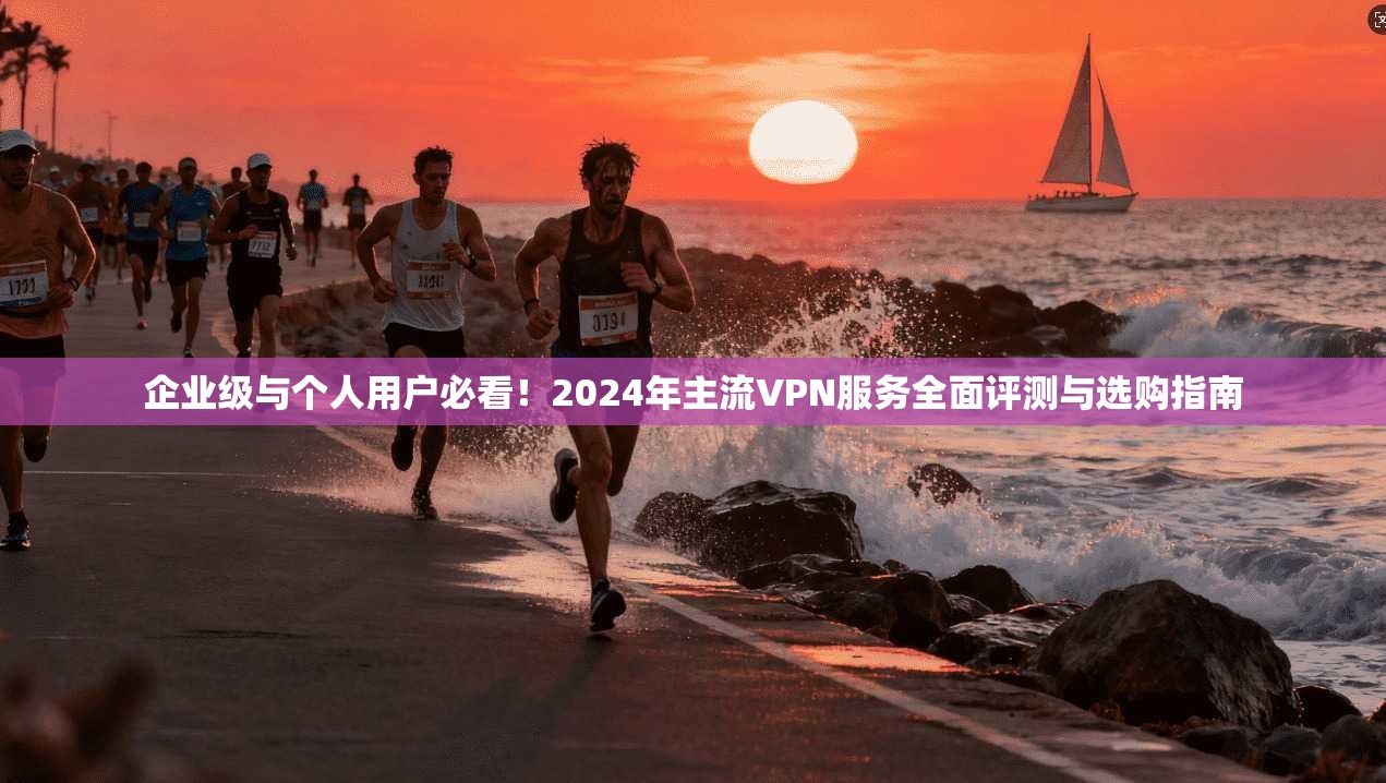 企业级与个人用户必看！2024年主流VPN服务全面评测与选购指南