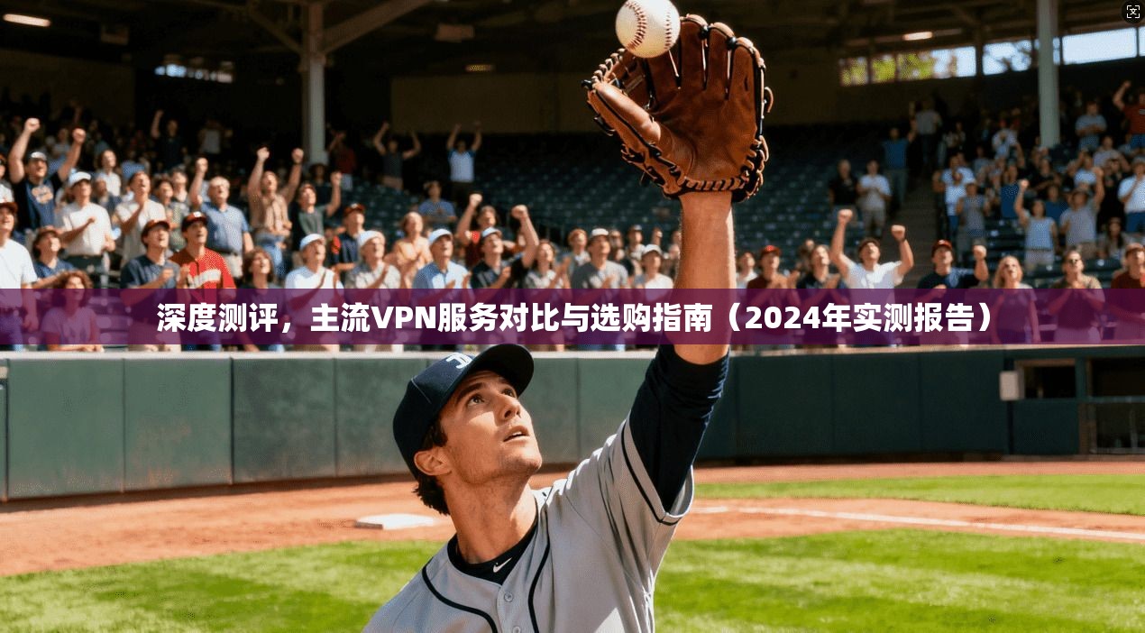 深度测评,主流VPN服务对比与选购指南(2024年实测报告)