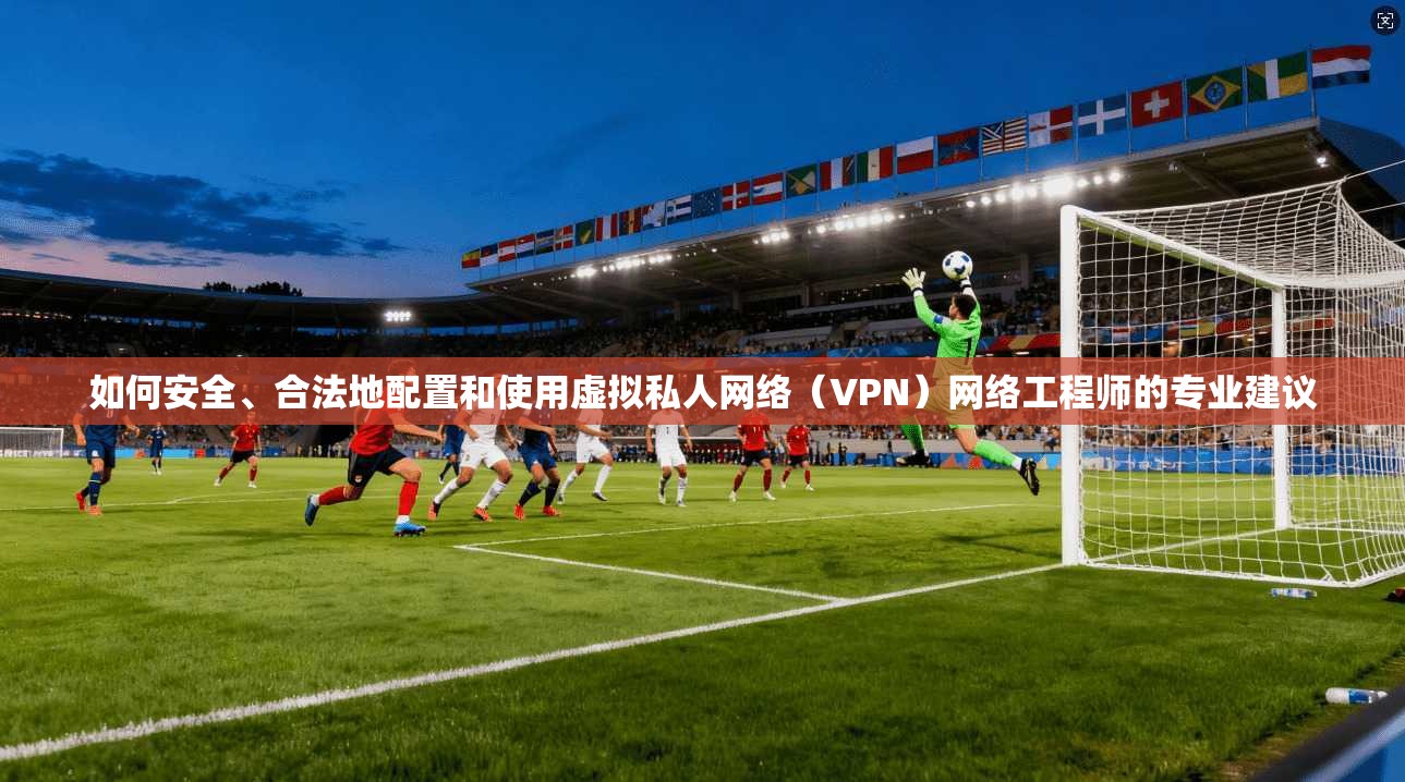 如何安全、合法地配置和使用虚拟私人网络(VPN)网络工程师的专业建议