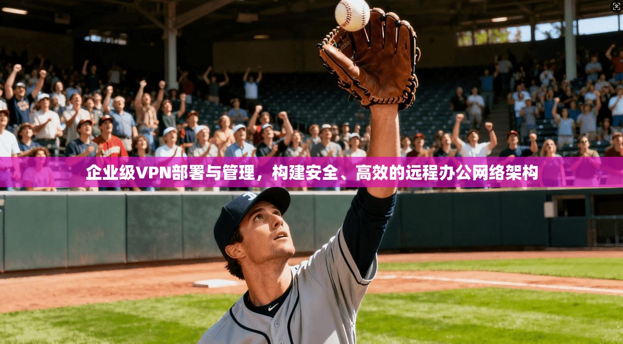 企业级VPN部署与管理,构建安全、高效的远程办公网络架构