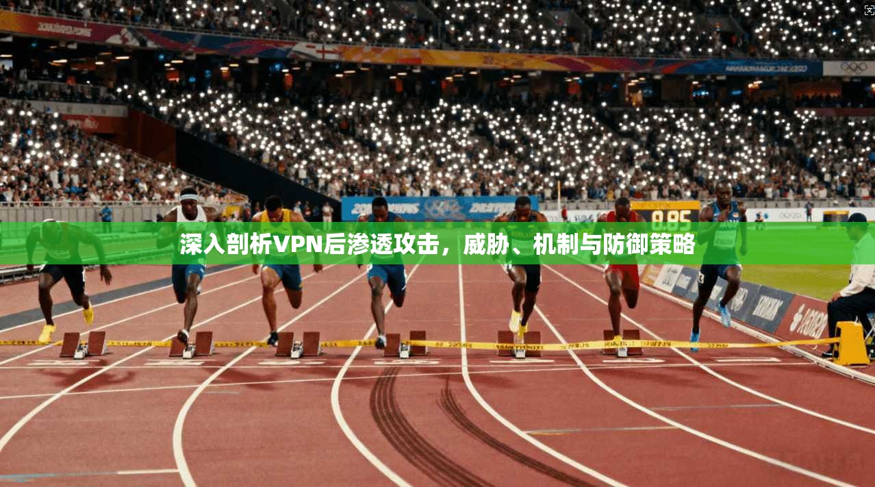 深入剖析VPN后渗透攻击，威胁、机制与防御策略