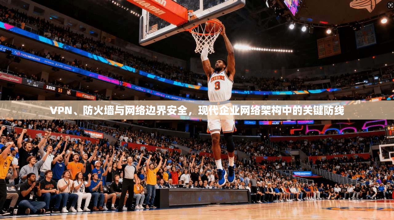 VPN、防火墙与网络边界安全，现代企业网络架构中的关键防线