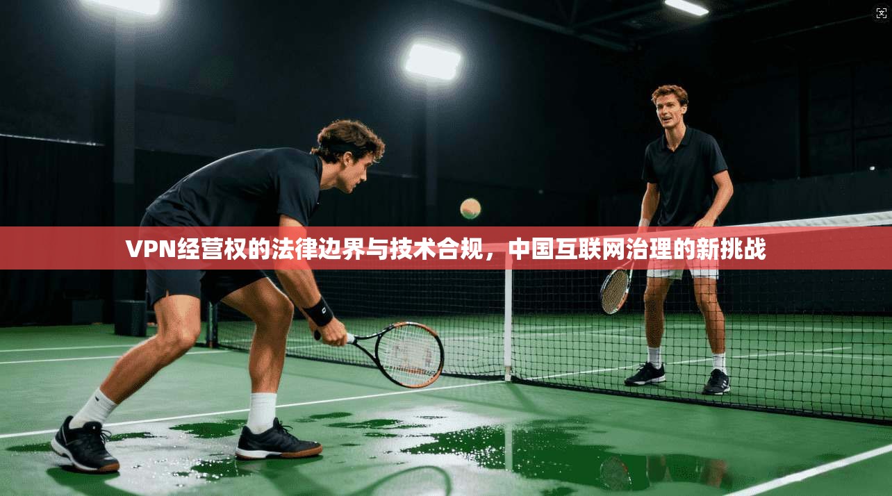 VPN经营权的法律边界与技术合规,中国互联网治理的新挑战