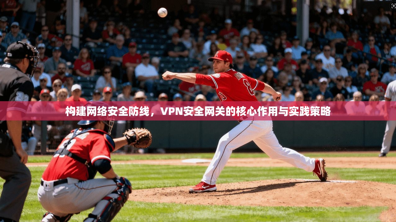 构建网络安全防线，VPN安全网关的核心作用与实践策略