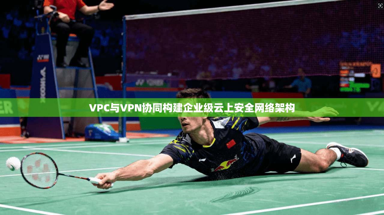 VPC与VPN协同构建企业级云上安全网络架构