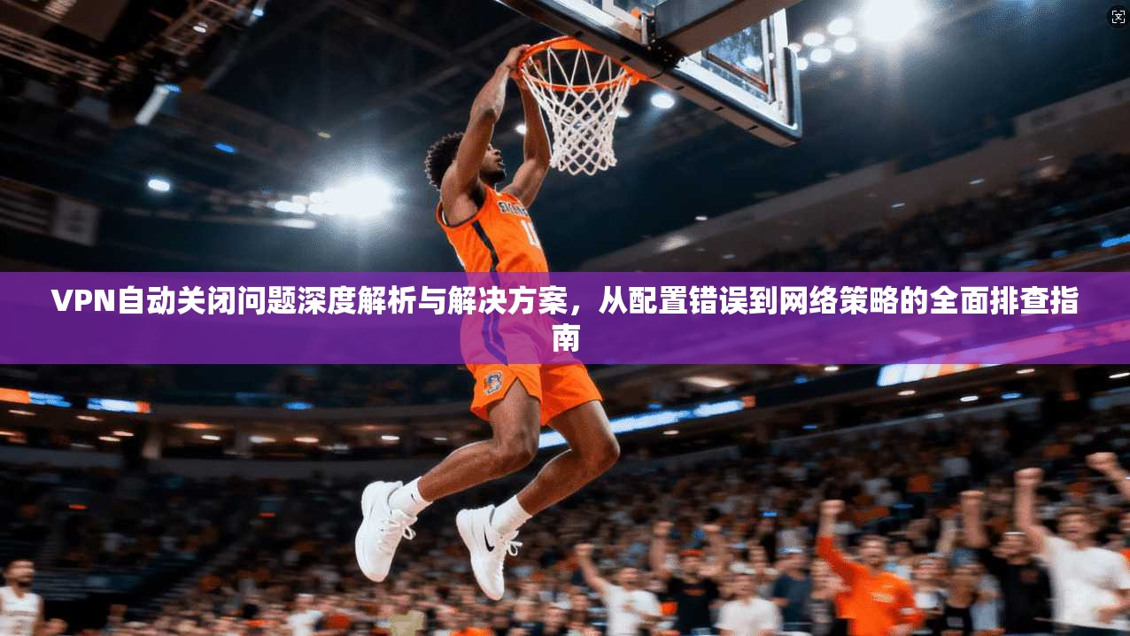 VPN自动关闭问题深度解析与解决方案，从配置错误到网络策略的全面排查指南