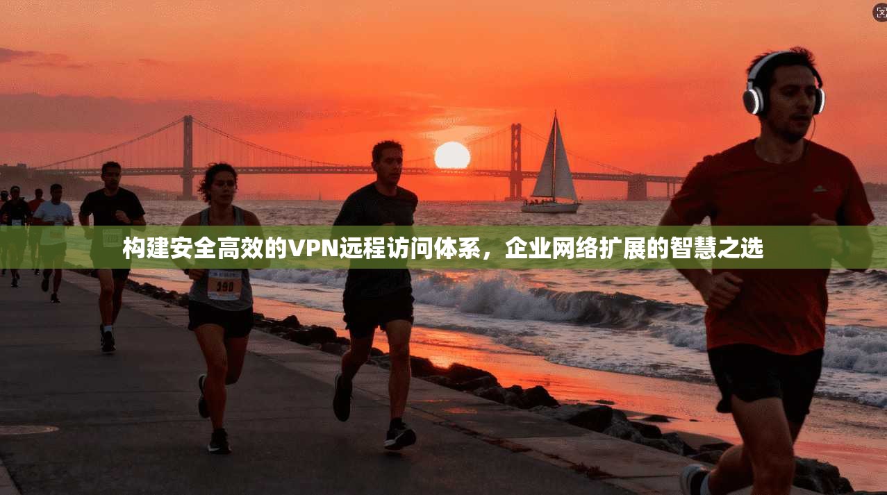 构建安全高效的VPN远程访问体系,企业网络扩展的智慧之选