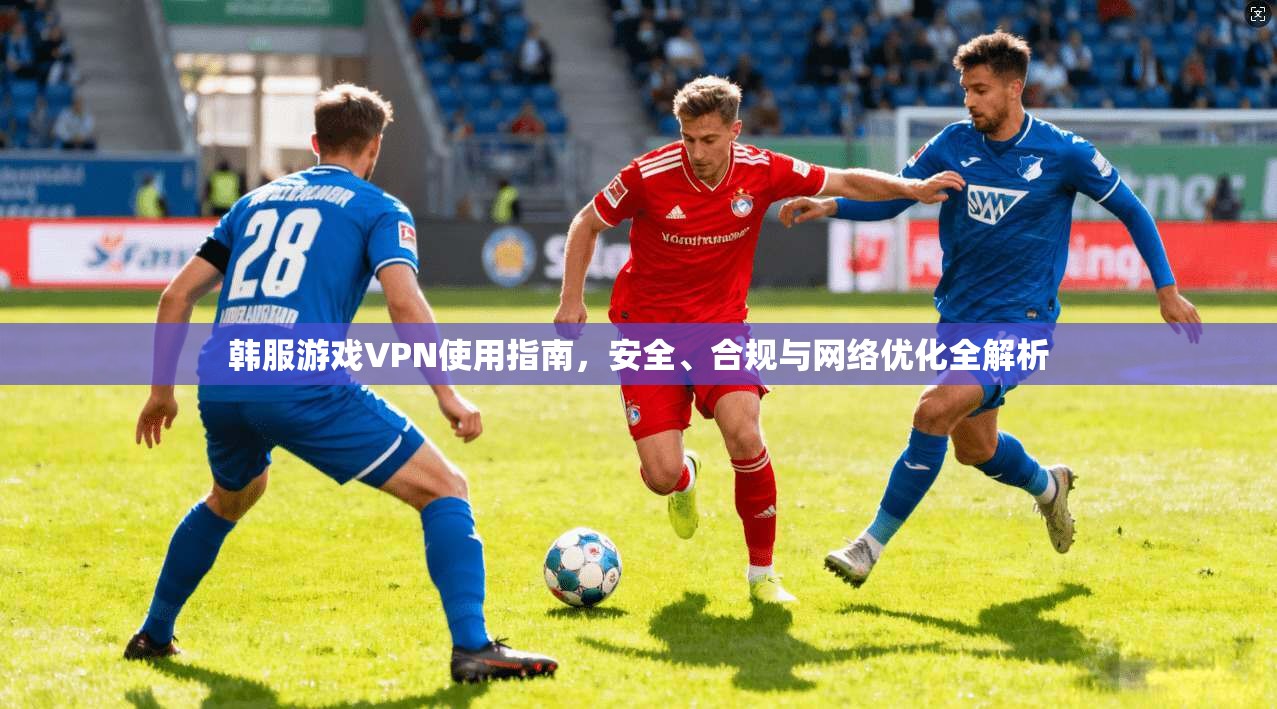 韩服游戏VPN使用指南,安全、合规与网络优化全解析