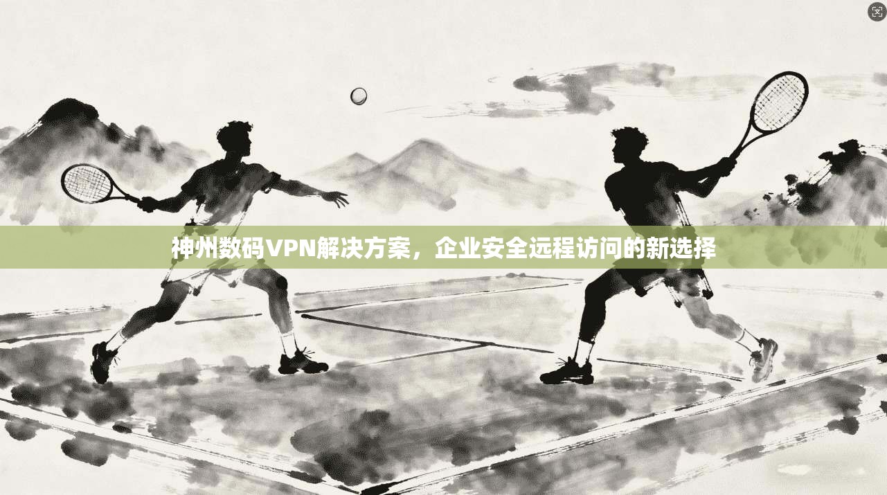 神州数码VPN解决方案，企业安全远程访问的新选择