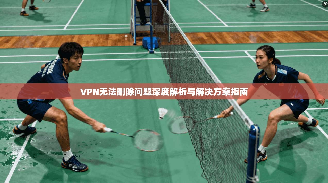 VPN无法删除问题深度解析与解决方案指南