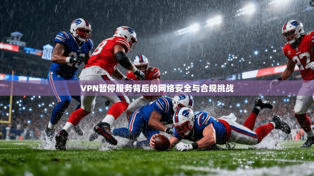 VPN暂停服务背后的网络安全与合规挑战