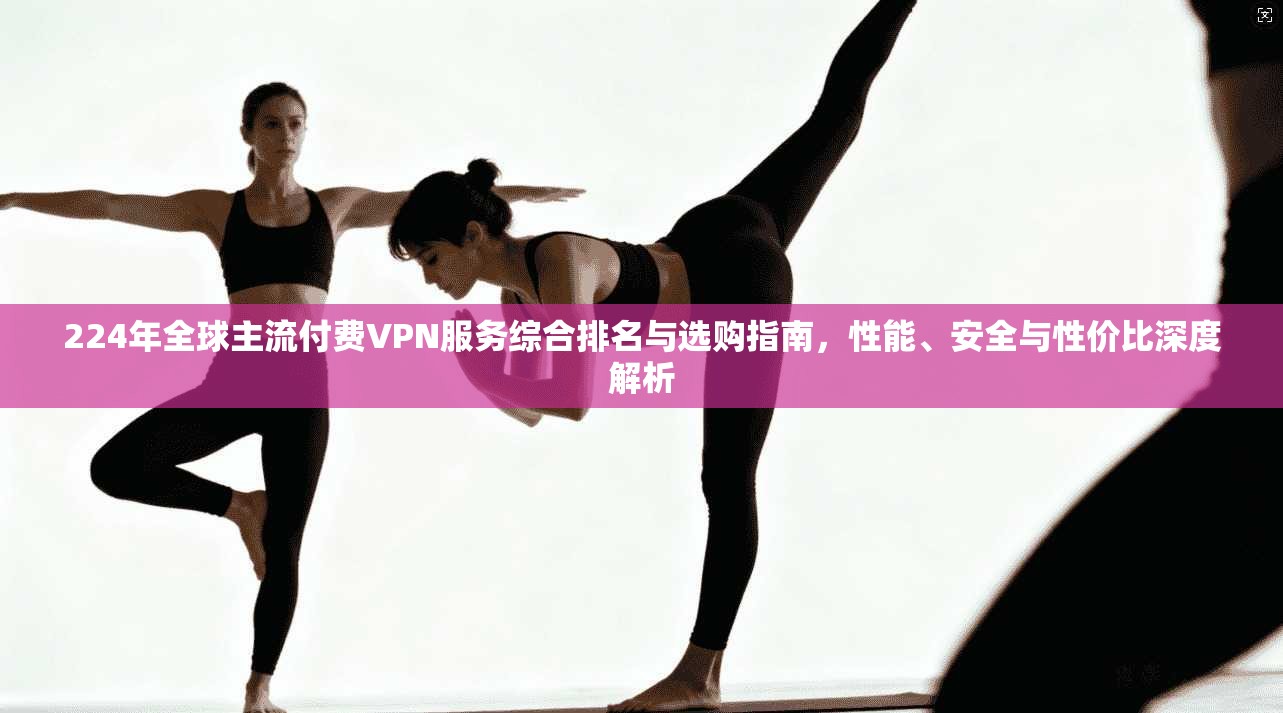 224年全球主流付费VPN服务综合排名与选购指南，性能、安全与性价比深度解析