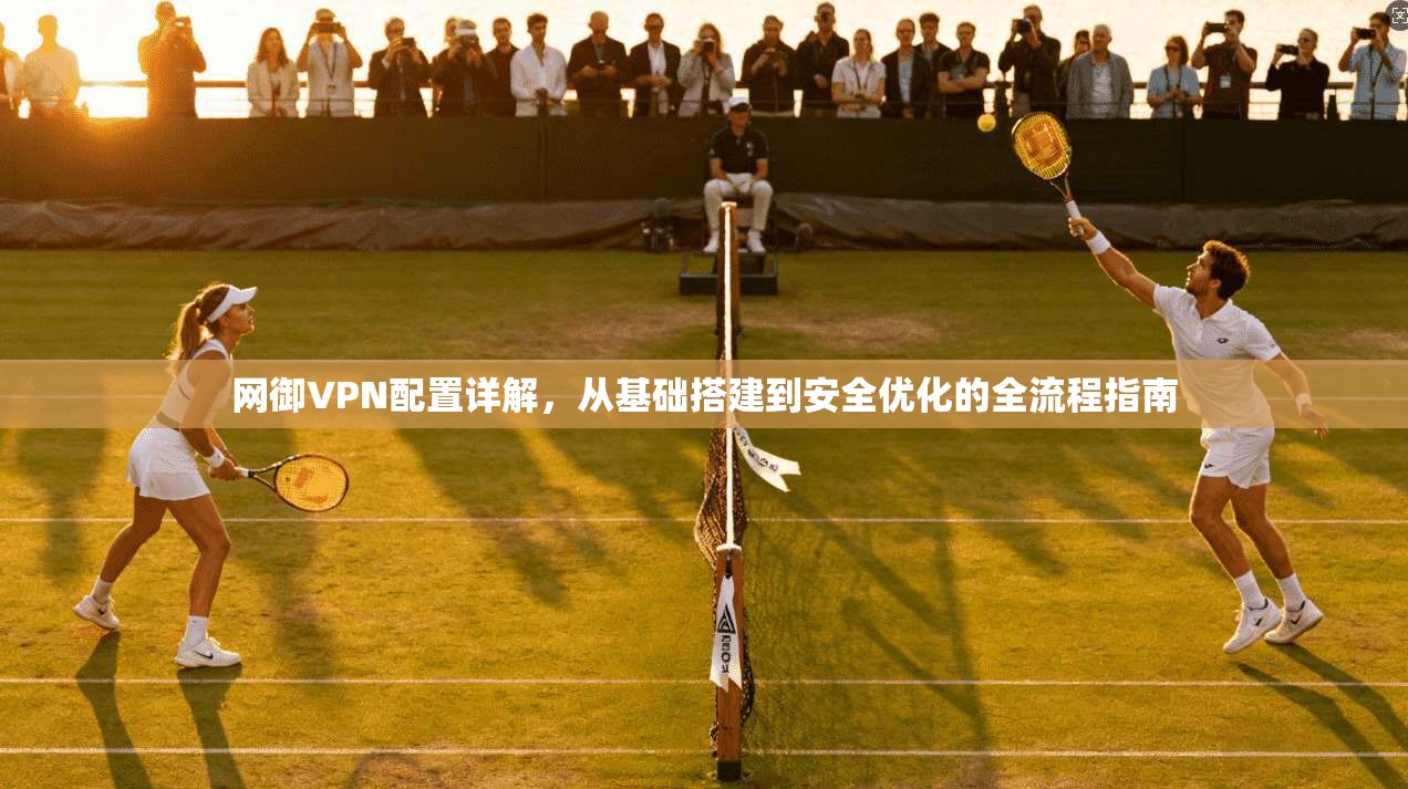 网御VPN配置详解，从基础搭建到安全优化的全流程指南