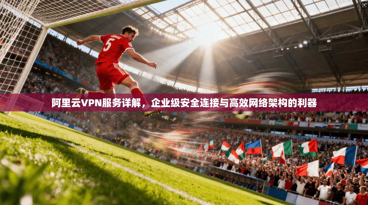 阿里云VPN服务详解，企业级安全连接与高效网络架构的利器