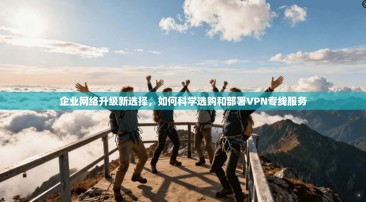企业网络升级新选择，如何科学选购和部署VPN专线服务