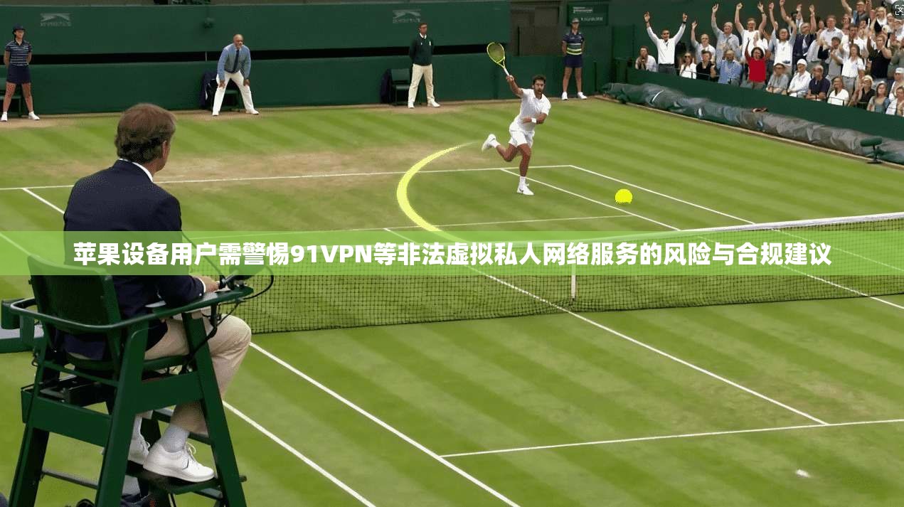 苹果设备用户需警惕91VPN等非法虚拟私人网络服务的风险与合规建议
