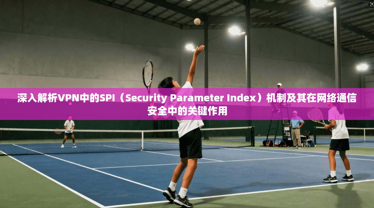 深入解析VPN中的SPI(Security Parameter Index)机制及其在网络通信安全中的关键作用