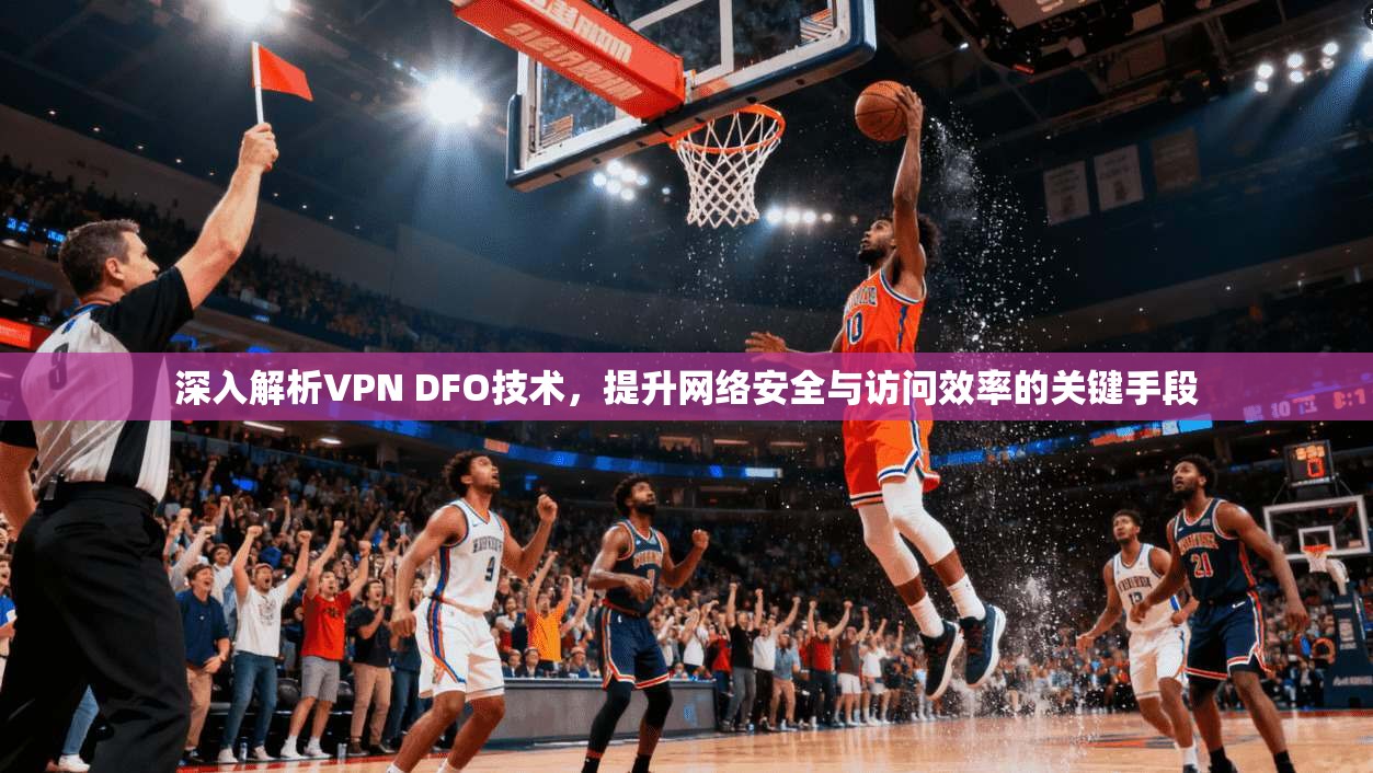 深入解析VPN DFO技术,提升网络安全与访问效率的关键手段