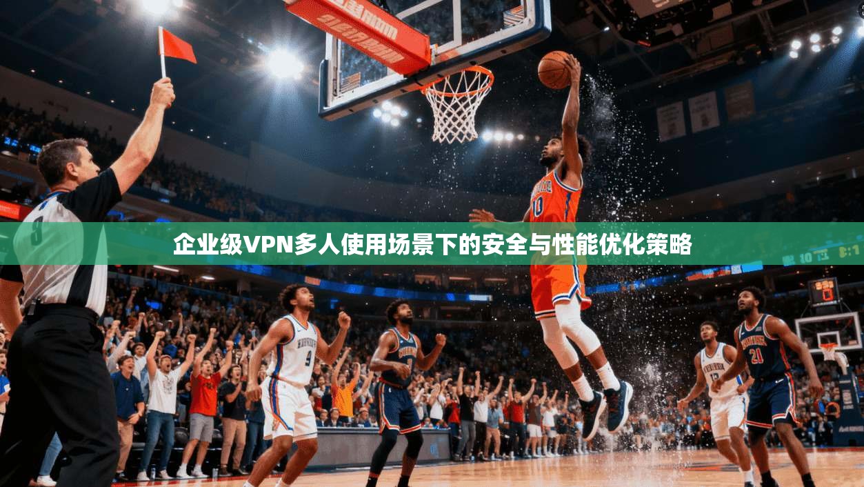 企业级VPN多人使用场景下的安全与性能优化策略 企业级VPN多人使用场景下的安全与性能优化策略