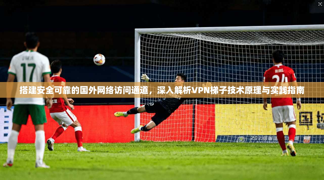 搭建安全可靠的国外网络访问通道，深入解析VPN梯子技术原理与实践指南