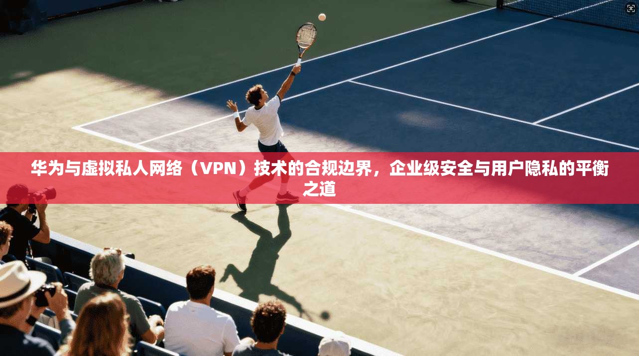 华为与虚拟私人网络（VPN）技术的合规边界，企业级安全与用户隐私的平衡之道
