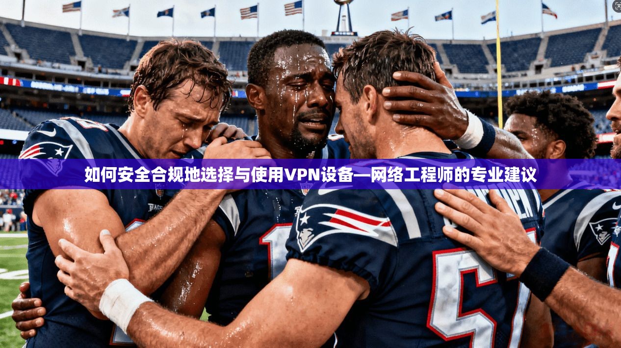 如何安全合规地选择与使用VPN设备—网络工程师的专业建议