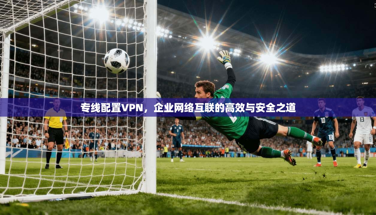 专线配置VPN，企业网络互联的高效与安全之道
