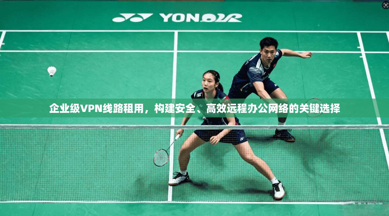 企业级VPN线路租用，构建安全、高效远程办公网络的关键选择