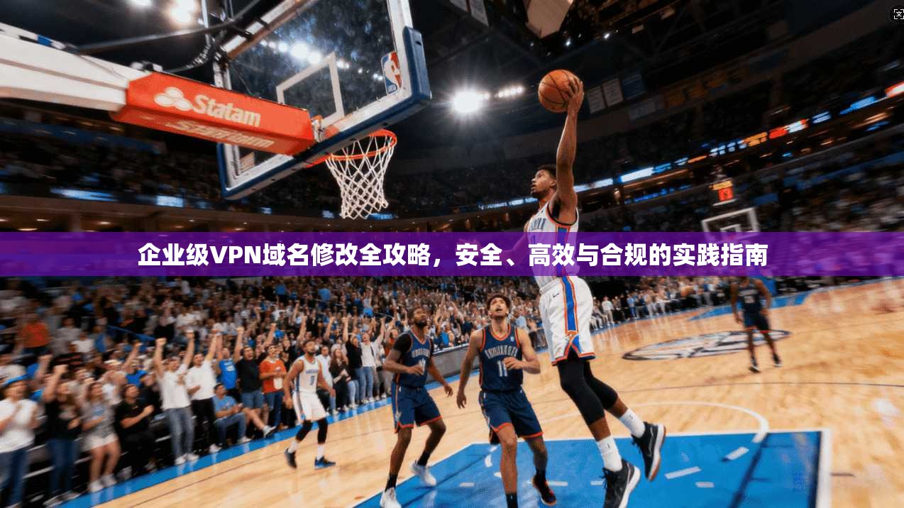 企业级VPN域名修改全攻略，安全、高效与合规的实践指南