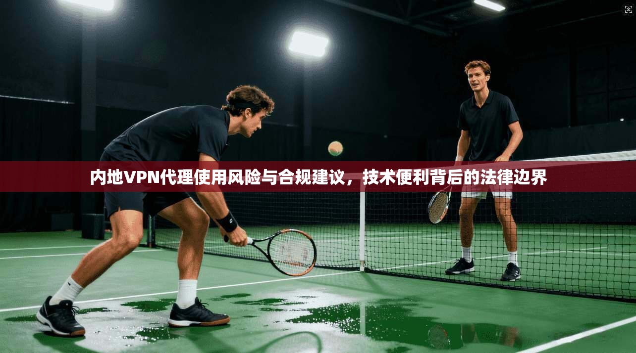 内地VPN代理使用风险与合规建议，技术便利背后的法律边界