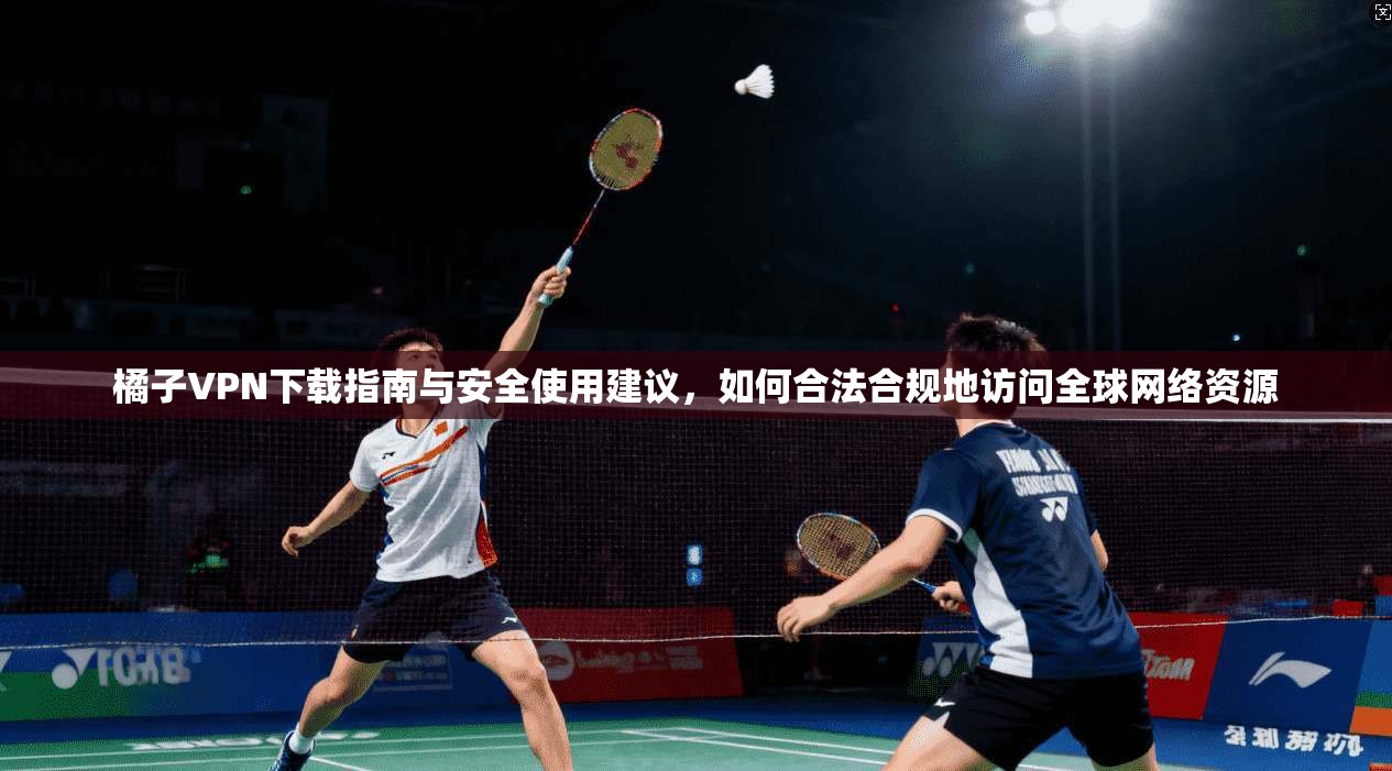 橘子VPN下载指南与安全使用建议,如何合法合规地访问全球网络资源